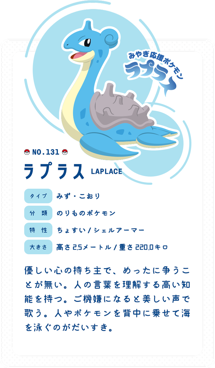 みやぎ応援ポケモンラプラス　No.131　タイプ:みず・こおり　分類:のりものポケモン　特性:ちょすい / シェルアーマー　大きさ:高さ 2.5メートル / 重さ 220.0キロ　優しい心の持ち主で、めったに争うことが無い。人の言葉を理解する高い知能を持つ。ご機嫌になると美しい声で歌う。人やポケモンを背中に乗せて海を泳ぐのがだいすき。